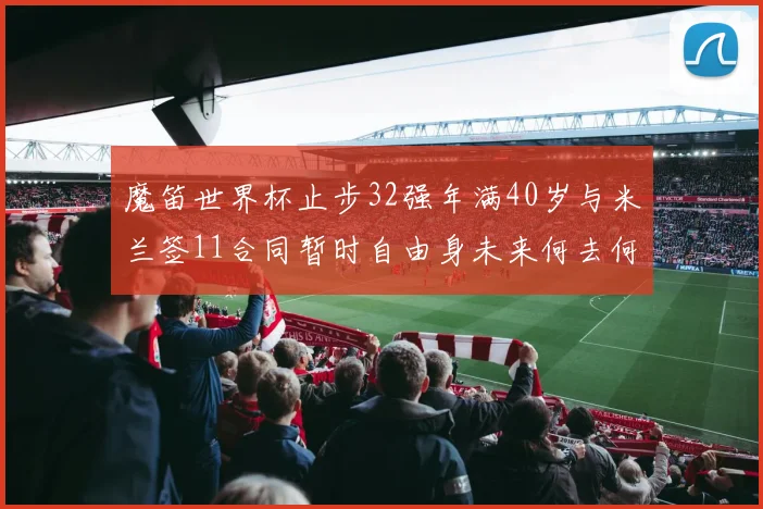 魔笛世界杯止步32强年满40岁与米兰签11合同暂时自由身未来何去何从