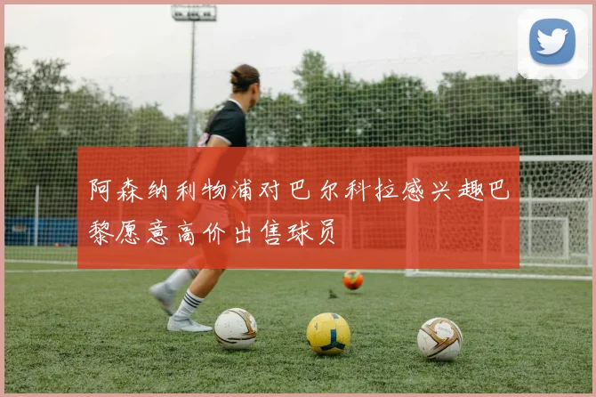 阿森纳利物浦对巴尔科拉感兴趣巴黎愿意高价出售球员