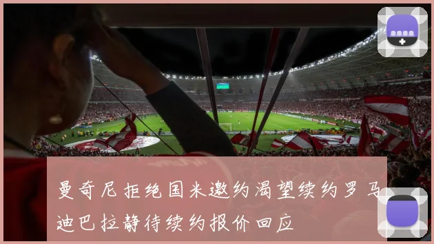 曼奇尼拒绝国米邀约渴望续约罗马迪巴拉静待续约报价回应