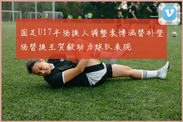 国足U17半场换人调整袁博涵替补登场替换王贺毅助力球队表现