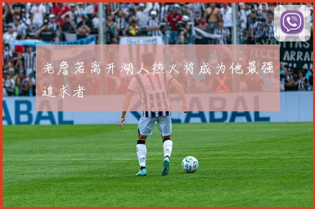 老詹若离开湖人热火将成为他最强追求者