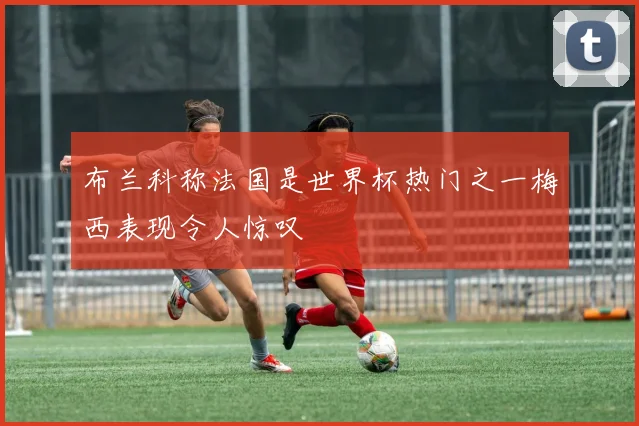 布兰科称法国是世界杯热门之一梅西表现令人惊叹