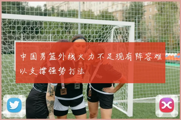 中国男篮外线火力不足现有阵容难以支撑强势打法