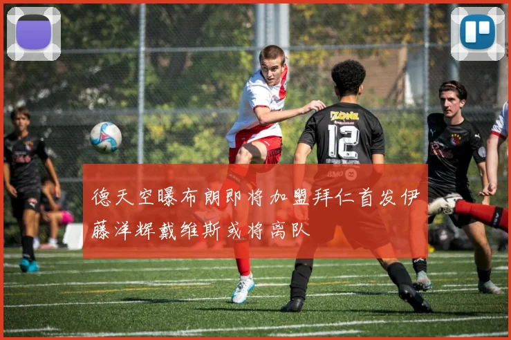 德天空曝布朗即将加盟拜仁首发伊藤洋辉戴维斯或将离队