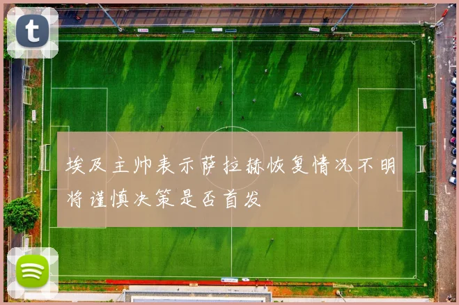 埃及主帅表示萨拉赫恢复情况不明将谨慎决策是否首发