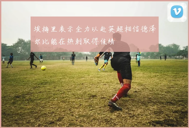 埃梅里表示全力以赴英超相信德泽尔比能在热刺取得佳绩
