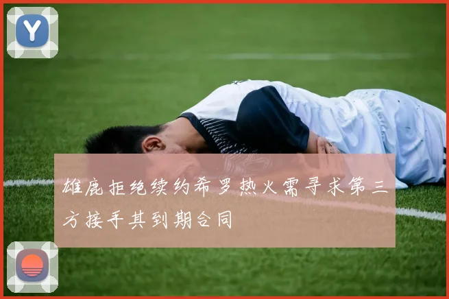 雄鹿拒绝续约希罗热火需寻求第三方接手其到期合同