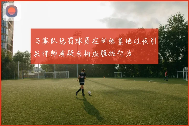 马赛队惩罚球员在训练基地过夜引发律师质疑或构成骚扰行为