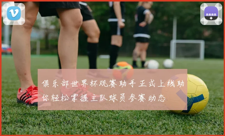 俱乐部世界杯观赛助手正式上线助你轻松掌握主队球员参赛动态