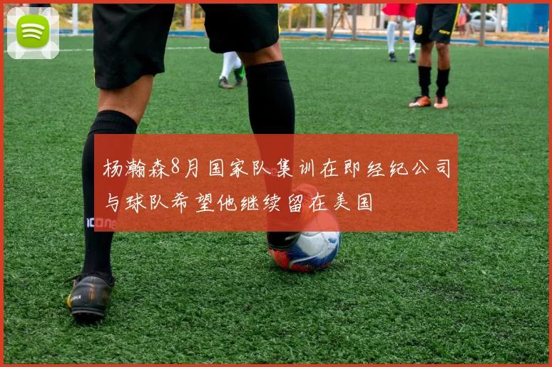 杨瀚森8月国家队集训在即经纪公司与球队希望他继续留在美国