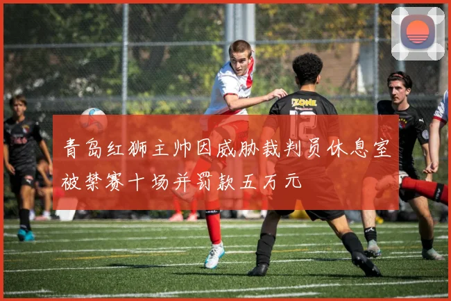 青岛红狮主帅因威胁裁判员休息室被禁赛十场并罚款五万元