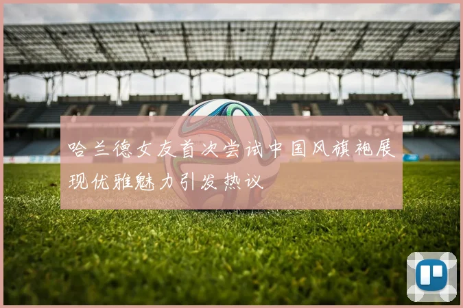 哈兰德女友首次尝试中国风旗袍展现优雅魅力引发热议
