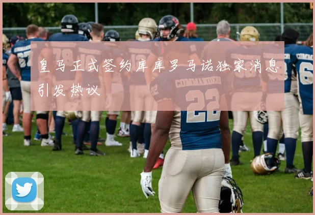 皇马正式签约库库罗马诺独家消息引发热议