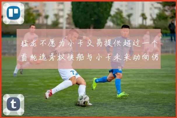 猛龙不愿为小卡交易提供超过一个首轮选秀权快船与小卡未来动向仍不明朗