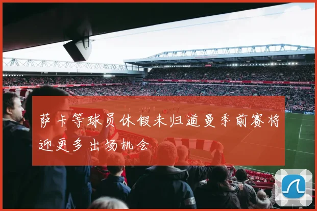 萨卡等球员休假未归道曼季前赛将迎更多出场机会
