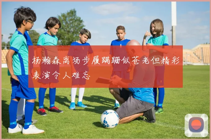 杨瀚森离场步履蹒跚似苍老但精彩表演令人难忘