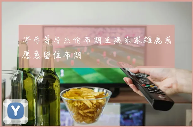 字母哥与杰伦布朗互换东家雄鹿或愿意留住布朗