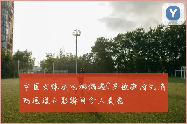 中国女球迷电梯偶遇C罗被邀请到消防通道合影瞬间令人羡慕