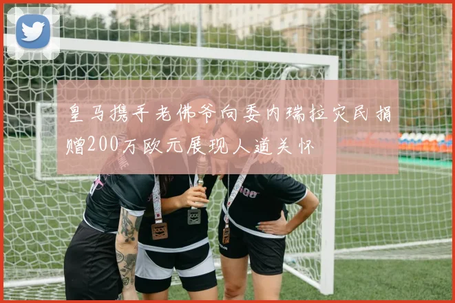 皇马携手老佛爷向委内瑞拉灾民捐赠200万欧元展现人道关怀