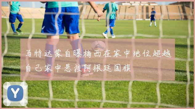 马特达蒙自曝梅西在家中地位超越自己家中悬挂阿根廷国旗